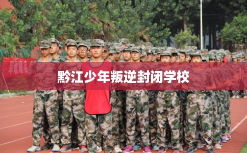 黔江少年叛逆封闭学校 黔江少年叛逆封闭学校
