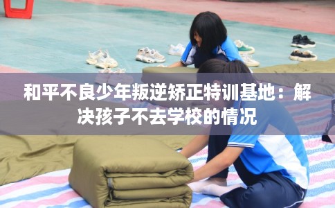 和平不良少年叛逆矫正特训基地：解决孩子不去学校的情况