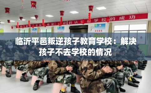 临沂平邑叛逆孩子教育学校:解决孩子不去学校的情况 临沂平邑叛逆孩子教育学校:解决孩子不去学校的情况