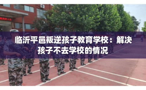 临沂平邑叛逆孩子教育学校：解决孩子不去学校的情况