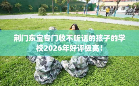 荆门东宝专门收不听话的孩子的学校2026年好评极高! 荆门东宝专门收不听话的孩子的学校2026年好评极高!