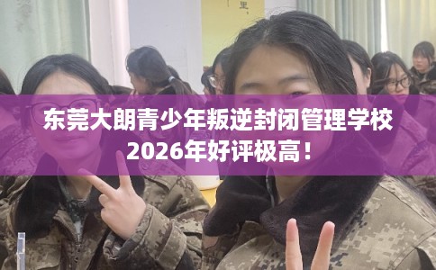东莞大朗青少年叛逆封闭管理学校2026年好评极高！