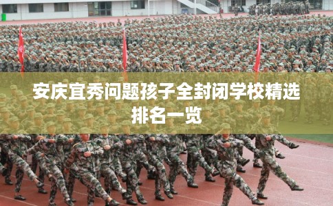 安庆宜秀问题孩子全封闭学校精选排名一览 安庆宜秀问题孩子全封闭学校精选排名一览