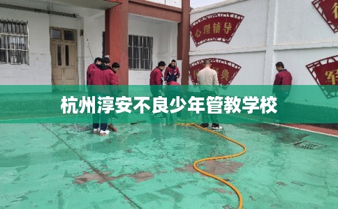 杭州淳安不良少年管教学校 杭州淳安不良少年管教学校