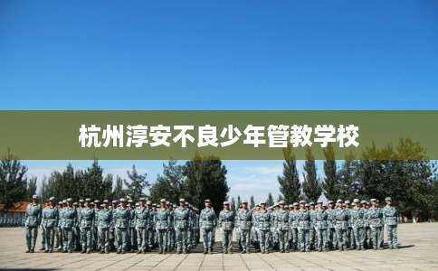 杭州淳安不良少年管教学校 杭州淳安不良少年管教学校