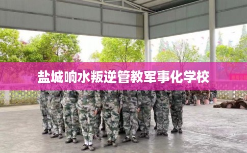 盐城响水叛逆管教军事化学校 盐城响水叛逆管教军事化学校