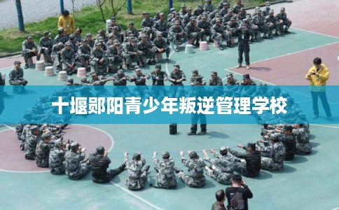 十堰郧阳青少年叛逆管理学校 十堰郧阳青少年叛逆管理学校