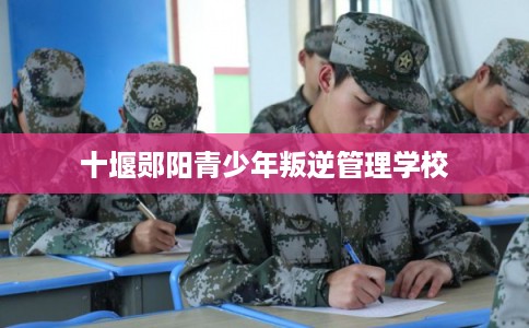 十堰郧阳青少年叛逆管理学校 十堰郧阳青少年叛逆管理学校