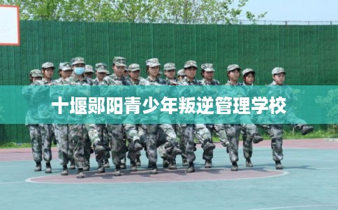十堰郧阳青少年叛逆管理学校