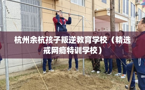 杭州余杭孩子叛逆教育学校（精选戒网瘾特训学校）