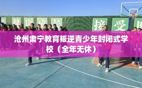 沧州肃宁教育叛逆青少年封闭式学校（全年无休）