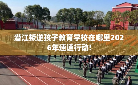 潜江叛逆孩子教育学校在哪里2026年速速行动! 潜江叛逆孩子教育学校在哪里2026年速速行动!