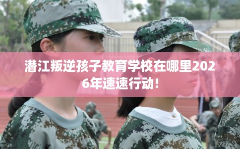 潜江叛逆孩子教育学校在哪里2026年速速行动! 潜江叛逆孩子教育学校在哪里2026年速速行动!