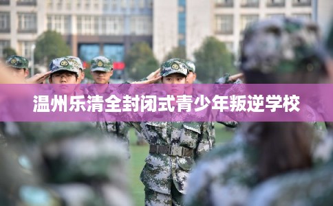 温州乐清全封闭式青少年叛逆学校 温州乐清全封闭式青少年叛逆学校