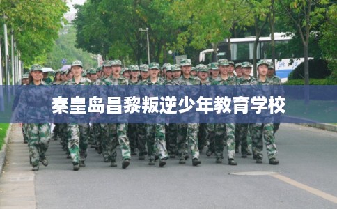 秦皇岛昌黎叛逆少年教育学校