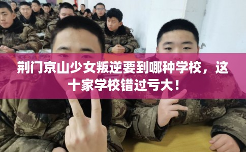 荆门京山少女叛逆要到哪种学校，这十家学校错过亏大！
