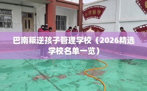 巴南叛逆孩子管理学校（2026精选学校名单一览）