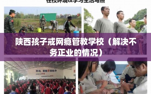 陕西孩子戒网瘾管教学校（解决不务正业的情况）