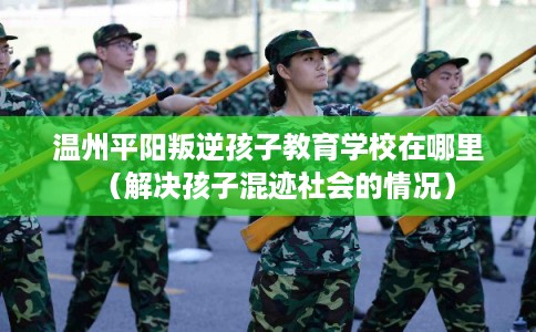温州平阳叛逆孩子教育学校在哪里（解决孩子混迹社会的情况）