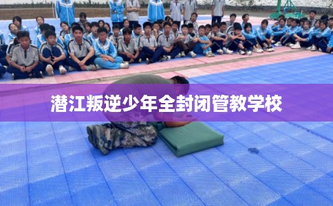 潜江叛逆少年全封闭管教学校