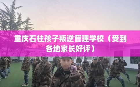 重庆石柱孩子叛逆管理学校(受到各地家长好评) 重庆石柱孩子叛逆管理学校(受到各地家长好评)