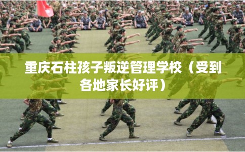 重庆石柱孩子叛逆管理学校（受到各地家长好评）