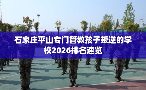 石家庄平山专门管教孩子叛逆的学校2026排名速览 石家庄平山专门管教孩子叛逆的学校2026排名速览