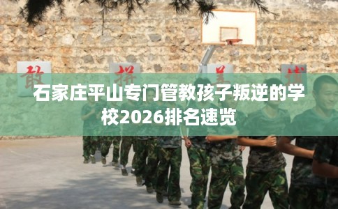 石家庄平山专门管教孩子叛逆的学校2026排名速览 石家庄平山专门管教孩子叛逆的学校2026排名速览