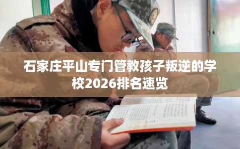 石家庄平山专门管教孩子叛逆的学校2026排名速览 石家庄平山专门管教孩子叛逆的学校2026排名速览