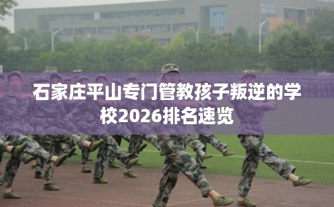 石家庄平山专门管教孩子叛逆的学校2026排名速览