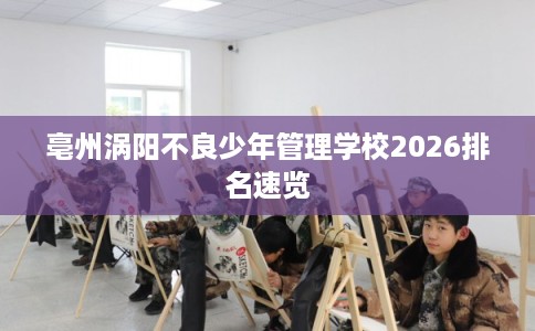 亳州涡阳不良少年管理学校2026排名速览 亳州涡阳不良少年管理学校2026排名速览