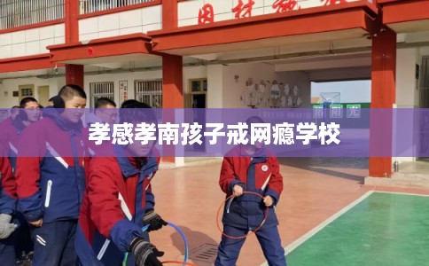 孝感孝南孩子戒网瘾学校 孝感孝南孩子戒网瘾学校