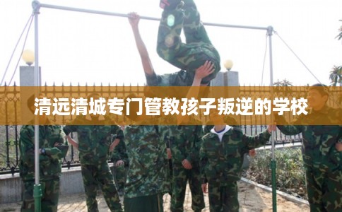 清远清城专门管教孩子叛逆的学校 清远清城专门管教孩子叛逆的学校