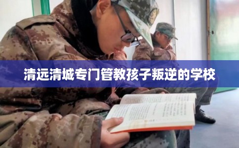 清远清城专门管教孩子叛逆的学校 清远清城专门管教孩子叛逆的学校