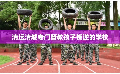 清远清城专门管教孩子叛逆的学校
