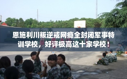 恩施利川叛逆戒网瘾全封闭军事特训学校,好评极高这十家学校! 恩施利川叛逆戒网瘾全封闭军事特训学校,好评极高这十家学校!