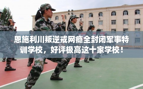 恩施利川叛逆戒网瘾全封闭军事特训学校,好评极高这十家学校! 恩施利川叛逆戒网瘾全封闭军事特训学校,好评极高这十家学校!