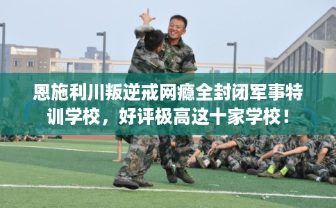 恩施利川叛逆戒网瘾全封闭军事特训学校，好评极高这十家学校！