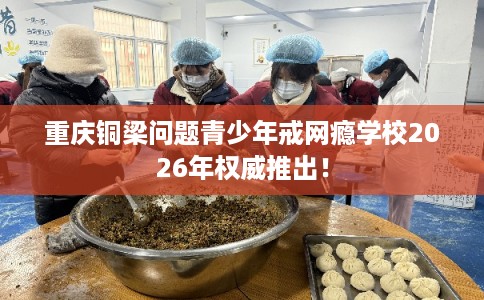 重庆铜梁问题青少年戒网瘾学校2026年权威推出！