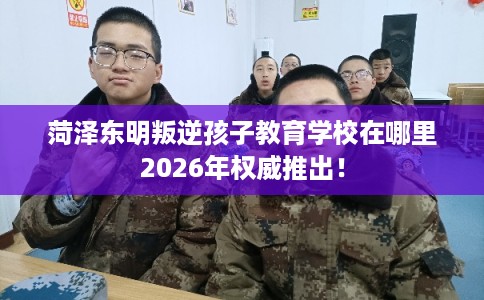 菏泽东明叛逆孩子教育学校在哪里2026年权威推出！