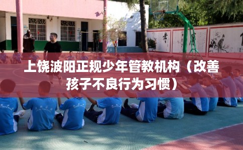 上饶波阳正规少年管教机构（改善孩子不良行为习惯）