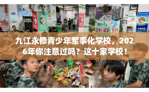 九江永修青少年军事化学校，2026年你注意过吗？这十家学校！