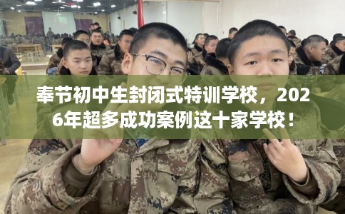 奉节初中生封闭式特训学校，2026年超多成功案例这十家学校！
