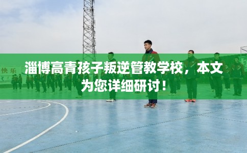 淄博高青孩子叛逆管教学校,本文为您详细研讨! 淄博高青孩子叛逆管教学校,本文为您详细研讨!