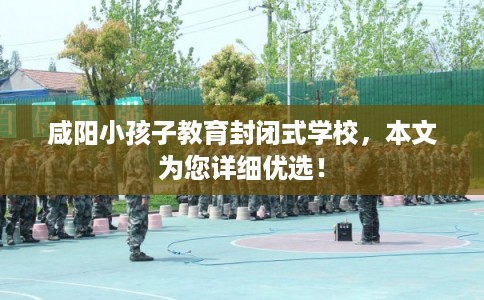咸阳小孩子教育封闭式学校，本文为您详细优选！