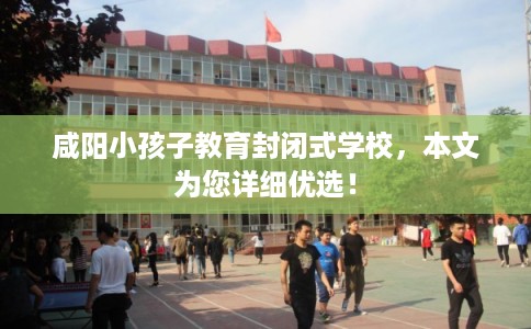 咸阳小孩子教育封闭式学校，本文为您详细优选！