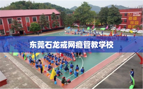 东莞石龙戒网瘾管教学校 东莞石龙戒网瘾管教学校