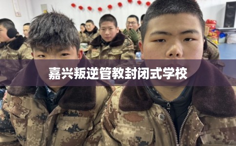 嘉兴叛逆管教封闭式学校 嘉兴叛逆管教封闭式学校