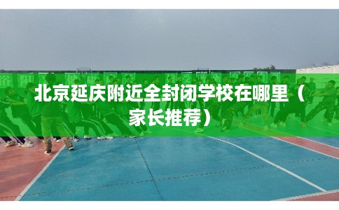 北京延庆附近全封闭学校在哪里（家长推荐）