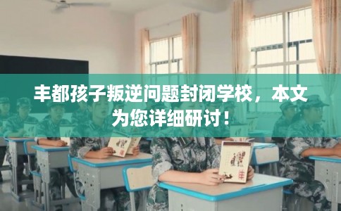 丰都孩子叛逆问题封闭学校，本文为您详细研讨！